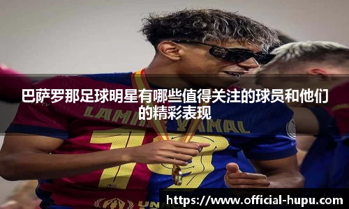 巴萨罗那足球明星有哪些值得关注的球员和他们的精彩表现