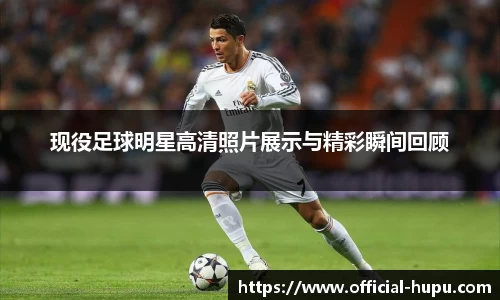 现役足球明星高清照片展示与精彩瞬间回顾